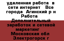 удаленная работа  в сети интернет - Все города, Агинский р-н Работа » Дополнительный заработок и сетевой маркетинг   . Московская обл.,Электрогорск г.